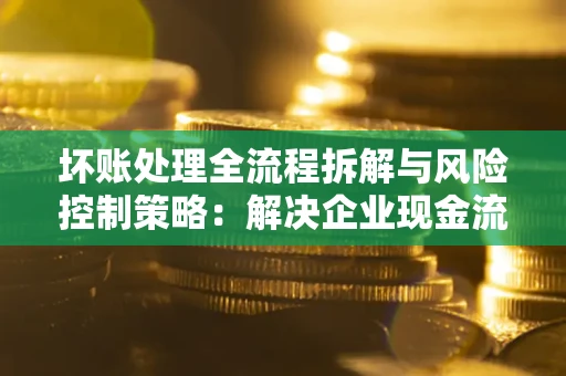 北京坏账处理全流程拆解与风险控制策略：解决企业现金流顽疾的实战指南