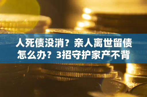 北京人死债没消？亲人离世留债怎么办？3招守护家产不背锅