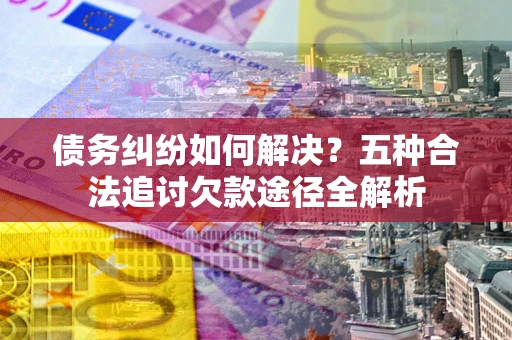 北京债务纠纷如何解决？五种合法追讨欠款途径全解析